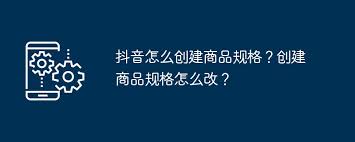 抖音如何创建商品规格(抖音如何创建商品橱窗)